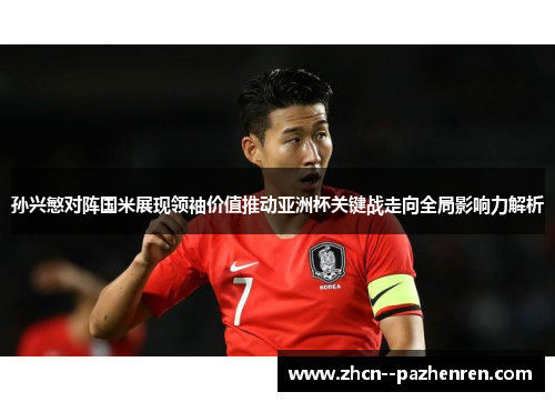 孙兴慜对阵国米展现领袖价值推动亚洲杯关键战走向全局影响力解析 孙兴慜对阵国米展现领袖价值推动亚洲杯关键战走向全局影响力解析